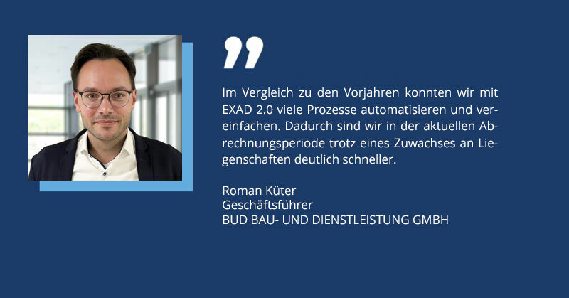Editorial team: Last winter, you used the new EXAD 2.0 version to perform the billing for your entire inventory for the first time. What were your experiences with it? Küter: A software changeover is always a challenge. However, together with PROMOS, we started migrating our data and training our colleagues at an early stage. Of course, there were a few teething problems. Everyone had to get used to the new environment and the control effort was correspondingly higher. One or two bugs also had to be fixed at the beginning. However, thanks to the simplifications in EXAD 2.0 and very close project support from PROMOS, we were able to complete all the accounts on time and without any major delays.  Editorial team: How did the support from PROMOS go? What changes do you see compared to previous years? Küter: During the data migration and the accounting period – in addition to a weekly jour fixe meeting – we had a kind of dedicated line to the technical support and our project managers. We searched for errors and worked on special cases together until late in the evening. Thanks to the really excellent support, we performed the introduction during ongoing operation without any major problems. Compared to previous years, we were able to automate and simplify many processes with EXAD 2.0. As a result, we are significantly faster in the current accounting period despite an increase in the number of properties. Editorial team: Can you give specific examples of which manual work steps or media discontinuities have been eliminated thanks to EXAD 2.0? Küter: Automated device replacement and the integration of meter readings are some of the things that offer significant added value. Tasks that are now largely realised at the touch of a button via an interface to the device management software required a great deal of manual work in the previous system. Furthermore, today we almost exclusively use digital data exchange with our largest customer, which also eliminates the need to print all invoices, for example. Editorial team: To what extent do you think the use of EXAD equips you for future challenges? Küter: After the experience of the last two years, I am confident that EXAD will handle the complexity of future challenges well. In the last two accounting periods alone, extensive legal requirements had to be implemented in addition to the actual software implementation. This has worked very well and gives us the confidence that we will be able to deal with any changes in the future. We are also still in regular contact today and, despite the geographical distance, we also meet in person to talk constructively about future projects and ideas. Editorial team: That sounds excellent! What are your next goals? Küter: The next short-term goal for the upcoming billing period is to replace the final manual work step for us – cost entry – with data exchange. In the future, however, we would also like to offer other services, such as tenant electricity billing. We will discuss this during our next exchange with PROMOS. Editorial team: Thank you very much!  Roman Küter ist Geschäftsführer der BUD Bau und Dienstleistung GmbH und sehr zufrieden mit der Umstellung auf EXAD 2.0