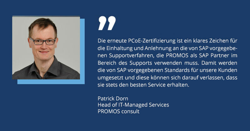 What does this mean for users? Customers who take advantage of PROMOS support can certainly enjoy numerous benefits: Reliable support: Thanks to the certification, customers know that they will receive fast and competent help whenever it is needed. This minimises downtime and maximises the efficiency of their business processes. Qualified advice: PROMOS support employees are specially trained and certified to solve complex problems and act proactively. This ensures high quality and consistency in service. Optimised processes: By adhering to specific support processes, PROMOS can respond systematically and efficiently to support requests. This results in faster solutions and happier customers. Increased investment security: With a PCoE-certified partner like PROMOS, customers can be sure that their investments in SAP® technologies are optimally supported by first-class support. Compliance with standards: This certification also explicitly demonstrates that SAP system partners are generally authorised to provide software maintenance and support for SAP ® software. A strong signal for the future The renewed PCoE certification is not only evidence of the outstanding performance by PROMOS, but also a strong signal for the future. It shows that PROMOS is still able to offer its customers the highest quality of service while always keeping an eye on the latest developments and best practices. Volker Schulz, CIO of PROMOS consult, summarises it well, “This certification is an important milestone for us and our customers. It is proof that we are on the right track and it motivates us to further optimise our processes and continuously improve our quality of service.” With the extension of its PCoE certification until the end of 2026, PROMOS is ideally equipped to continue providing its customers with optimum support in the coming years; ensuring success for all.
