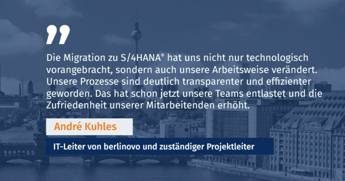 Technological innovations & migration results The migration to S/4HANA ® served as a springboard for berlinovo’s ambitious digitalization initiative – but even on its own, it brought numerous benefits. With the new system, the company now benefits from a digital, connected platform for all business processes. Key improvements at a glance: Intuitive user interface: The Fiori ® Launchpad provides quick and clear access to tasks. The modern, user-friendly design enhances efficiency and reduces training times. Optimized processes & increased efficiency: Especially in accounting and finance, automated and streamlined workflows contribute to more efficient management. Higher data quality & transparency: The central HANA database enables unified data management, more precise reports, and better decision-making. Redundant processes are eliminated, and data integrity is significantly improved. Futureproofing & flexibility: The powerful system architecture prepares the company for future technological and financial developments, allowing agile adaptation to new market demands. New applications or extensions can always be seamlessly integrated into the new S/4HANA ® system. With the implementation of this high-performant system, an essential cornerstone was laid. Immediately after the successful completion of the migration, the next project was launched. This project focuses on key digitalization goals such as the extensive digitalization of processes, efficiency enhancement, interface avoidance and minimizing manual work steps. André Kuhles, IT Director at berlinovo and Project Lead, shared his perspective: “The introduction of S/4HANA ® allowed us to fundamentally improve our data structures and make our system more powerful. This is a crucial step to continue meeting the demands of the real estate industry in the future.” He also highlighted further advantages of the project: “The migration to S/4HANA ® not only advanced us technologically but also transformed the way we work. Our processes have become significantly more transparent and efficient. This has already relieved pressure on our teams and increased employee satisfaction.” Conclusion & outlook berlinovo’s successful S/4HANA ® migration demonstrates how digital transformation can be implemented in the real estate industry. Through targeted planning, close collaboration, and strong change management, significant benefits were realized, offering a best-practice example for other companies. A key success factor was the close cooperation and high commitment of both teams. The migration was just the beginning. With the new infrastructure, berlinovo is already implementing numerous additional digitalization projects. Mobile, workflow-supported processes are also planned. berlinovo’s smart and holistic digitalization strategy forms the foundation for a sustainable, digital future. What opportunities could a successful S/4HANA ® migration open up for your company? The answer lies in the willingness to take bold steps toward digitalization. Source: https://zia-deutschland.de/pressrelease/digitalisierungsstudie-2024-von-zia-und-ey-real-estate-digitalisierung-bleibt-zentraler-fortschrittstreiber-in-ki-steckt-revolutions-potenzial-fur-die-immobilienbranche/ berlinovo schafft sich mit dem Wechsel auf SAP S/4HANA (R) eine perfekte Ausgangsbasis für ihr nun laufendes umfangreiches Digitalisierungsprojekt.